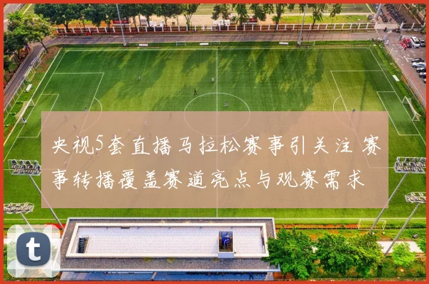 央视5套直播马拉松赛事引关注 赛事转播覆盖赛道亮点与观赛需求