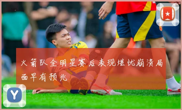 火箭队全明星赛后表现堪忧崩溃局面早有预兆