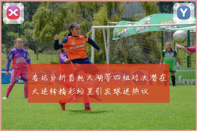 名记分析首轮火湖等四组对决潜在大逆转精彩纷呈引发球迷热议