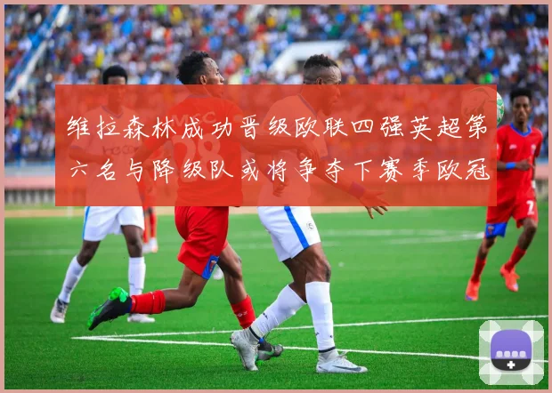 维拉森林成功晋级欧联四强英超第六名与降级队或将争夺下赛季欧冠资格