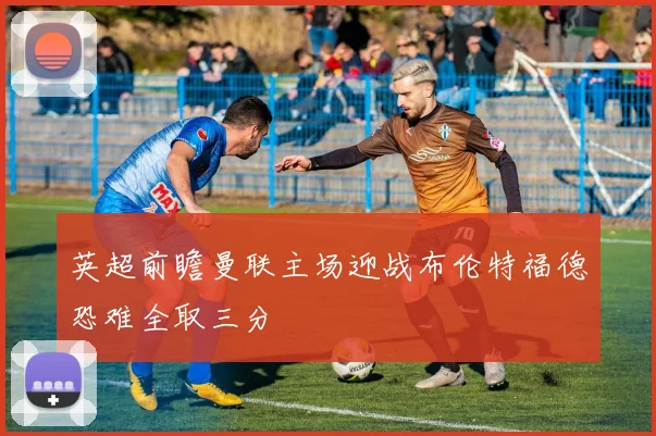 英超前瞻曼联主场迎战布伦特福德恐难全取三分