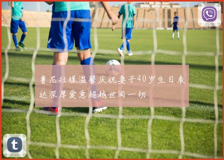 鲁尼社媒温馨庆祝妻子40岁生日表达深厚爱意超越世间一切