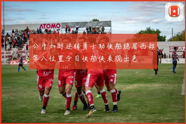 公牛加时逆转勇士助快船稳居西部第八位置今日快船侠表现出色