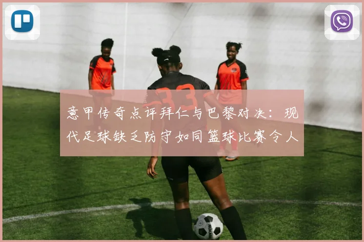 意甲传奇点评拜仁与巴黎对决：现代足球缺乏防守如同篮球比赛令人失望