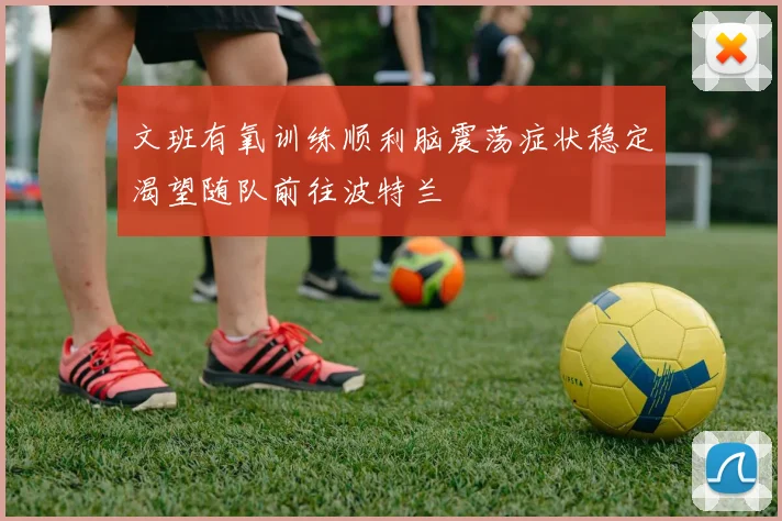 文班有氧训练顺利脑震荡症状稳定渴望随队前往波特兰