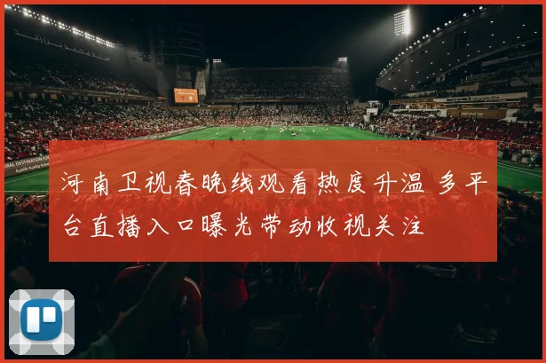 河南卫视春晚线观看热度升温 多平台直播入口曝光带动收视关注