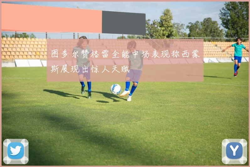 图多尔赞格雷全能中场表现称西蒙斯展现出惊人天赋
