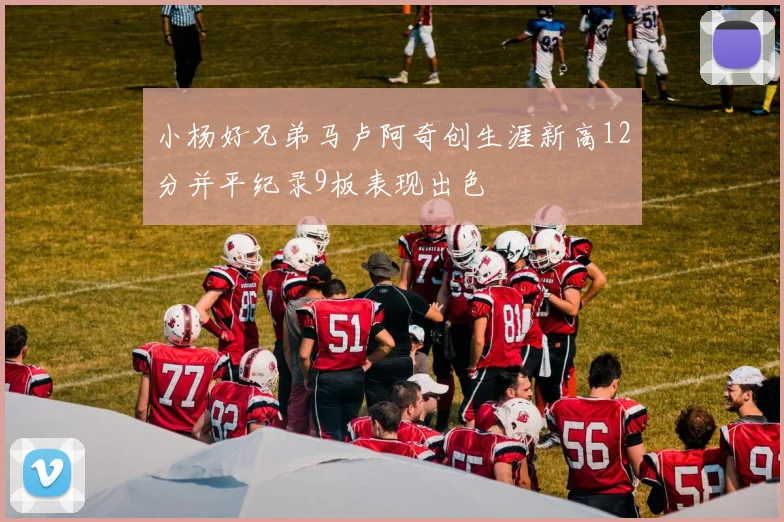 小杨好兄弟马卢阿奇创生涯新高12分并平纪录9板表现出色