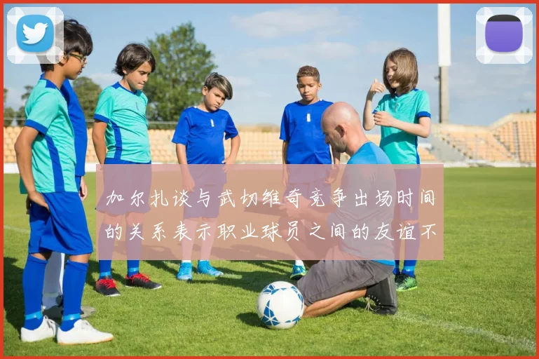 加尔扎谈与武切维奇竞争出场时间的关系表示职业球员之间的友谊不受影响