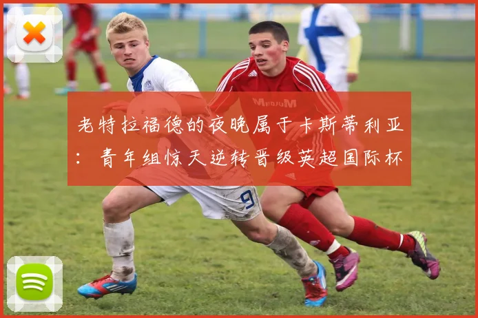 老特拉福德的夜晚属于卡斯蒂利亚：青年组惊天逆转晋级英超国际杯四强