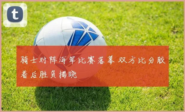 骑士对阵海军比赛落幕 双方比分胶着后胜负揭晓