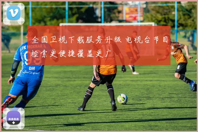 全国卫视下载服务升级 电视台节目检索更便捷覆盖更广