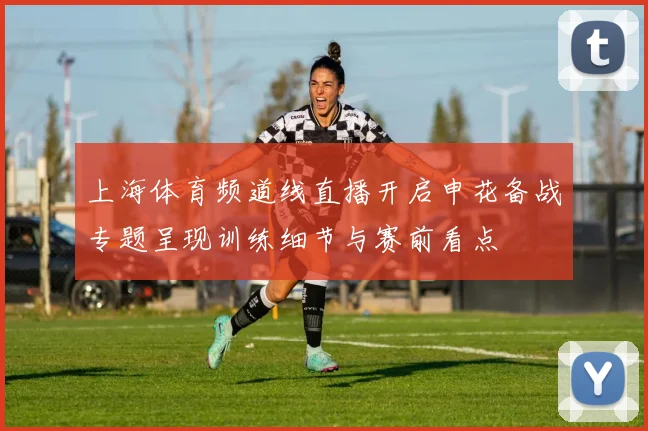 上海体育频道线直播开启申花备战专题呈现训练细节与赛前看点