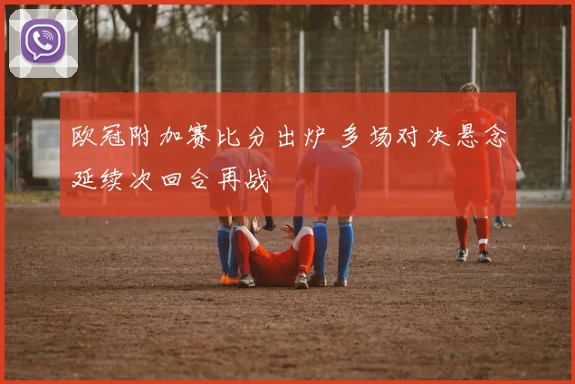 欧冠附加赛比分出炉 多场对决悬念延续次回合再战