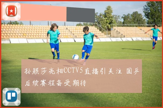 孙颖莎亮相CCTV5直播引关注 国乒后续赛程备受期待