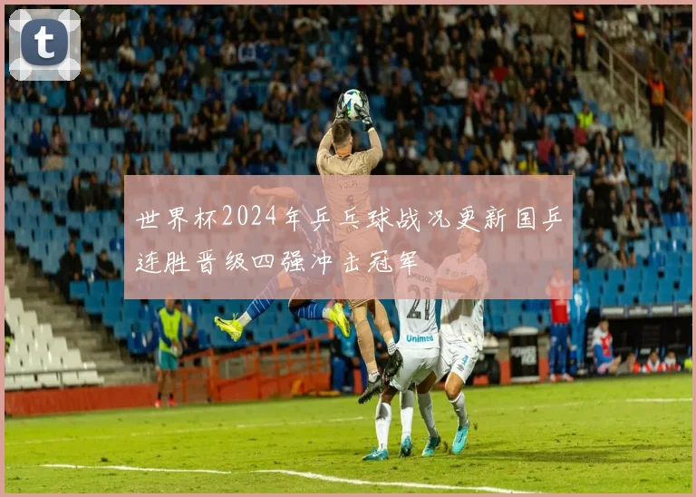 世界杯2024年乒乓球战况更新国乒连胜晋级四强冲击冠军