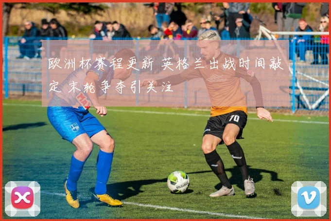 欧洲杯赛程更新 英格兰出战时间敲定 末轮争夺引关注