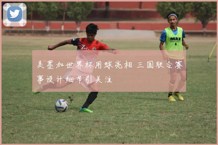 美墨加世界杯用球亮相 三国联合赛事设计细节引关注