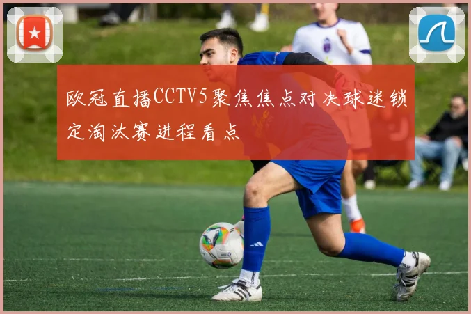 欧冠直播CCTV5聚焦焦点对决球迷锁定淘汰赛进程看点