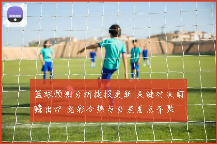 篮球预测分析捷报更新 关键对决前瞻出炉 竞彩冷热与分差看点齐聚