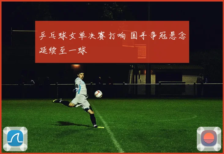 乒乓球女单决赛打响 国手争冠悬念延续至一球